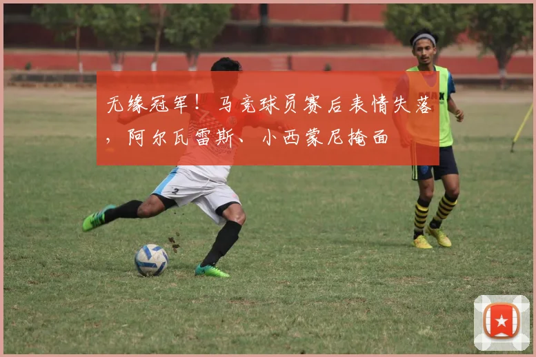 无缘冠军！马竞球员赛后表情失落，阿尔瓦雷斯、小西蒙尼掩面