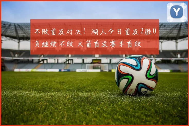 不败首发对决！湖人今日首发2胜0负继续不败 火箭首发赛季首败