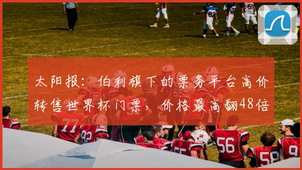 太阳报：伯利旗下的票务平台高价转售世界杯门票，价格最高翻48倍