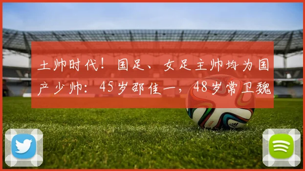 土帅时代！国足、女足主帅均为国产少帅：45岁邵佳一，48岁常卫魏