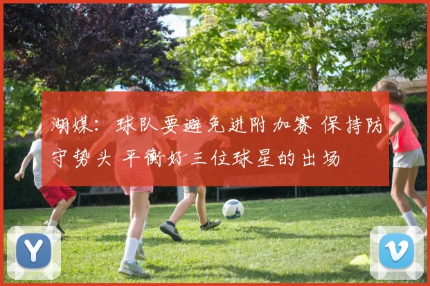 湖媒：球队要避免进附加赛 保持防守势头 平衡好三位球星的出场