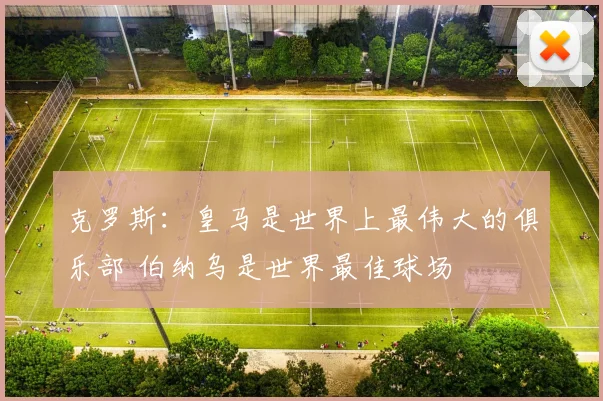 克罗斯：皇马是世界上最伟大的俱乐部 伯纳乌是世界最佳球场