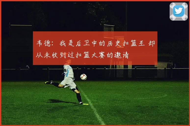 韦德：我是后卫中的历史扣篮王 却从未收到过扣篮大赛的邀请