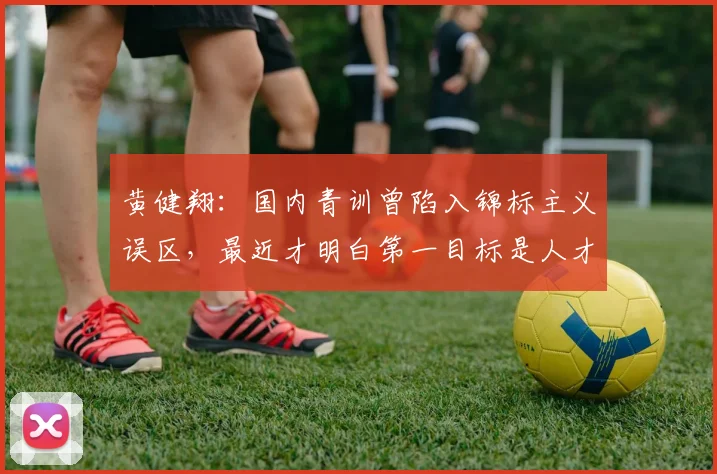 黄健翔：国内青训曾陷入锦标主义误区，最近才明白第一目标是人才